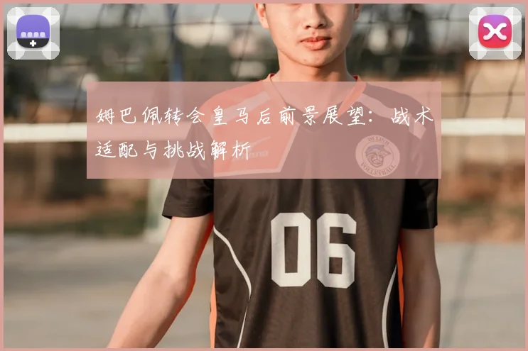 姆巴佩转会皇马后前景展望：战术适配与挑战解析