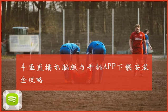 斗鱼直播电脑版与手机APP下载安装全攻略