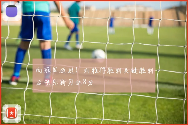 向冠军迈进！利雅得胜利关键胜利后领先新月达8分