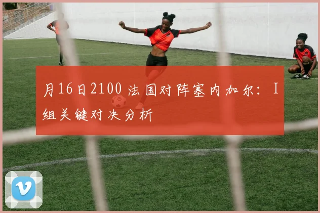 月16日2100 法国对阵塞内加尔:I组关键对决分析