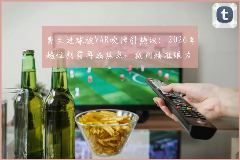 费兰进球被VAR吹掉引热议:2026年越位判罚再成焦点,裁判精准眼力获球员“称赞”