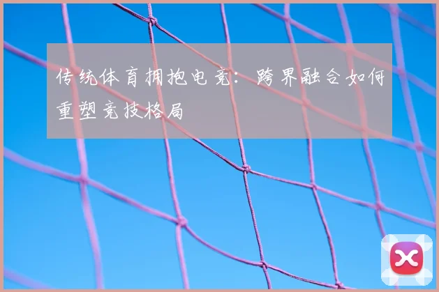 传统体育拥抱电竞:跨界融合如何重塑竞技格局