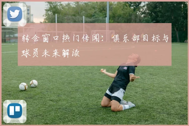 转会窗口热门传闻:俱乐部目标与球员未来解读