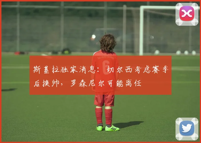 斯基拉独家消息：切尔西考虑赛季后换帅，罗森尼尔可能离任