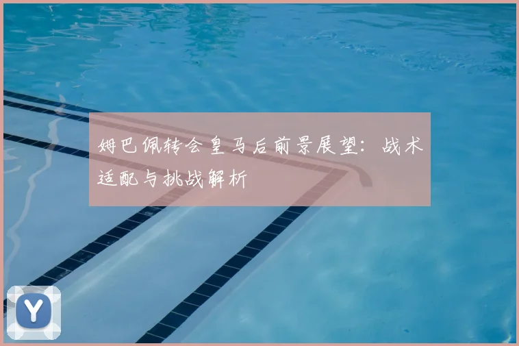 姆巴佩转会皇马后前景展望：战术适配与挑战解析