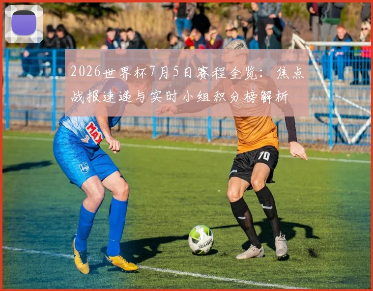 2026世界杯7月5日赛程全览:焦点战报速递与实时小组积分榜解析