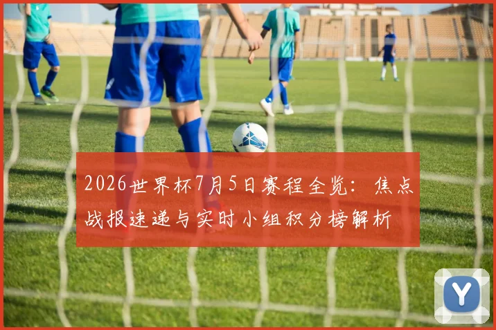 2026世界杯7月5日赛程全览：焦点战报速递与实时小组积分榜解析