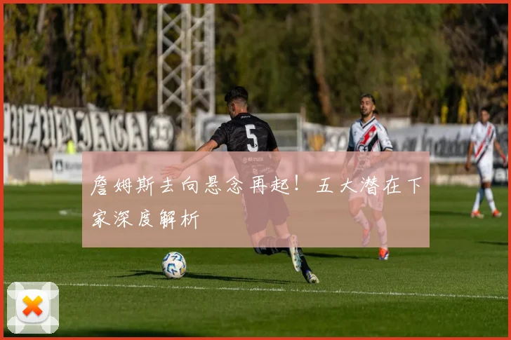 詹姆斯去向悬念再起!五大潜在下家深度解析