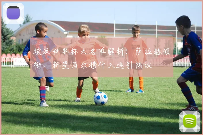 埃及世界杯大名单解析:萨拉赫领衔,新星马尔穆什入选引热议