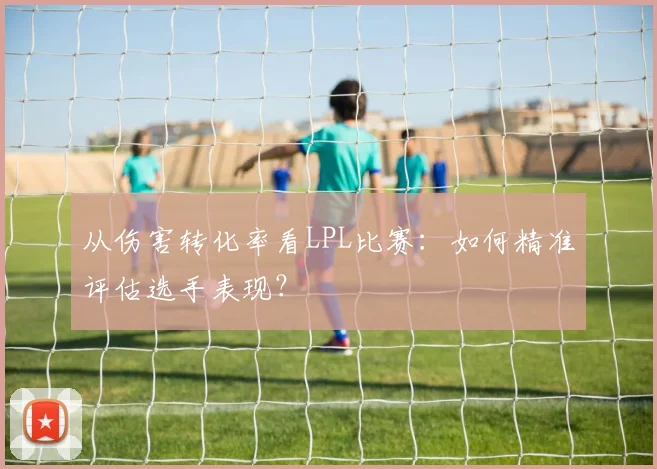 从伤害转化率看LPL比赛：如何精准评估选手表现？