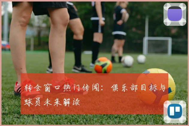 转会窗口热门传闻：俱乐部目标与球员未来解读