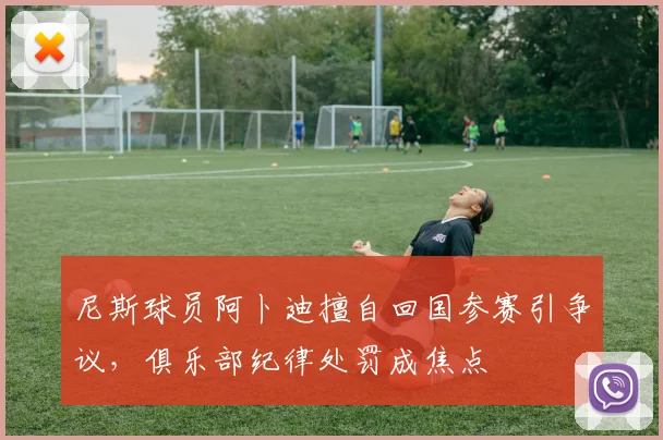 尼斯球员阿卜迪擅自回国参赛引争议，俱乐部纪律处罚成焦点