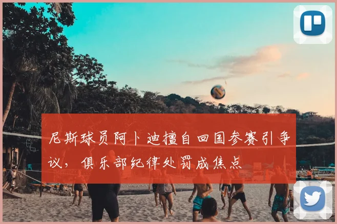 尼斯球员阿卜迪擅自回国参赛引争议，俱乐部纪律处罚成焦点