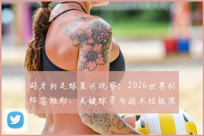 匈牙利足球复兴观察:2026世界杯阵容雏形、关键球员与战术短板深度解析