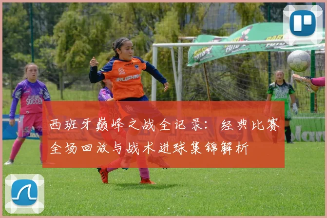 西班牙巅峰之战全记录：经典比赛全场回放与战术进球集锦解析