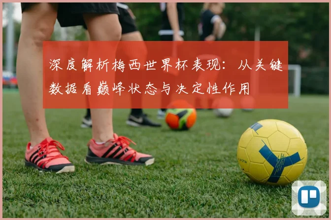 深度解析梅西世界杯表现：从关键数据看巅峰状态与决定性作用